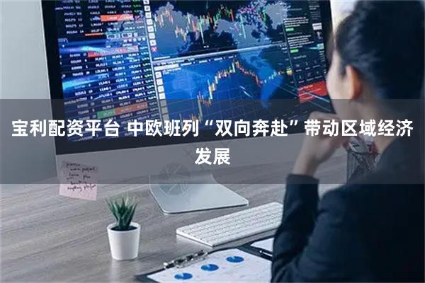 宝利配资平台 中欧班列“双向奔赴”带动区域经济发展