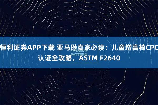 恒利证券APP下载 亚马逊卖家必读：儿童增高椅CPC认证全攻略，ASTM F2640