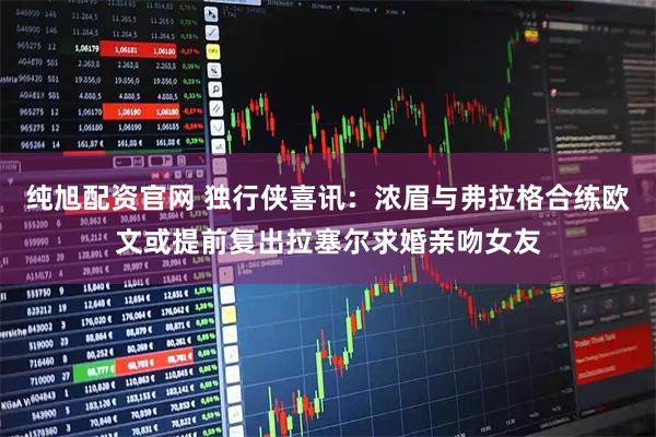 纯旭配资官网 独行侠喜讯：浓眉与弗拉格合练欧文或提前复出拉塞尔求婚亲吻女友