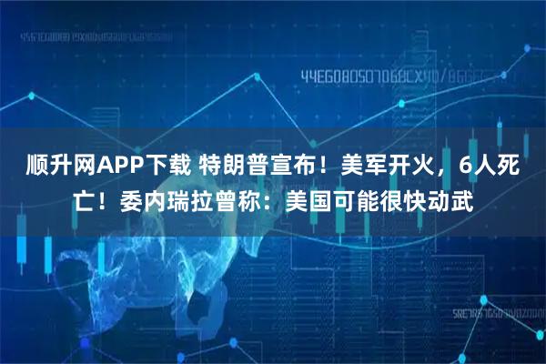 顺升网APP下载 特朗普宣布！美军开火，6人死亡！委内瑞拉曾称：美国可能很快动武