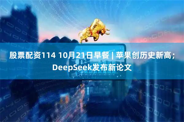 股票配资114 10月21日早餐 | 苹果创历史新高；DeepSeek发布新论文