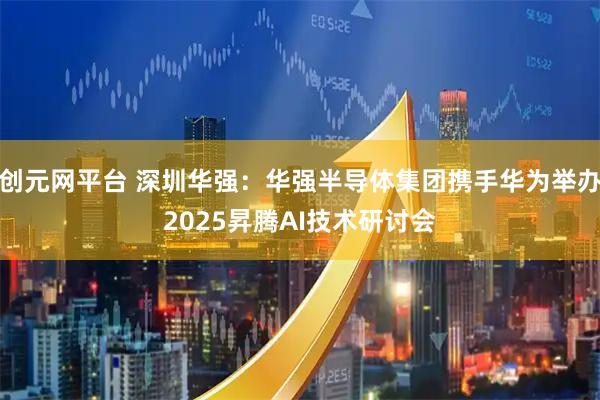 创元网平台 深圳华强：华强半导体集团携手华为举办2025昇腾AI技术研讨会