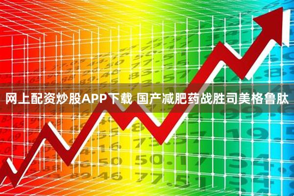 网上配资炒股APP下载 国产减肥药战胜司美格鲁肽