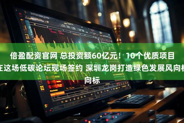 倍盈配资官网 总投资额60亿元！10个优质项目在这场低碳论坛现场签约 深圳龙岗打造绿色发展风向标