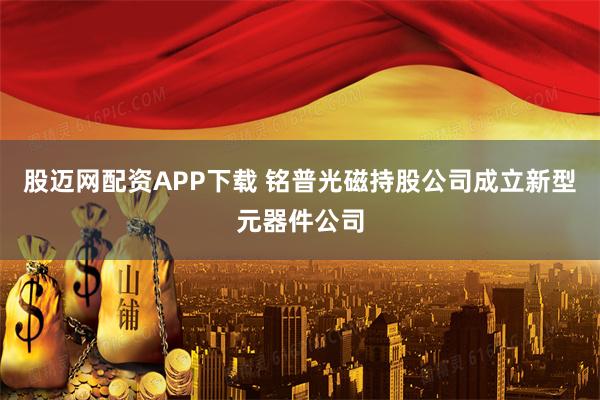 股迈网配资APP下载 铭普光磁持股公司成立新型元器件公司