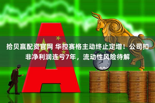 拾贝赢配资官网 华控赛格主动终止定增！公司扣非净利润连亏7年，流动性风险待解