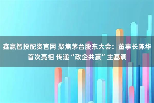 鑫赢智投配资官网 聚焦茅台股东大会：董事长陈华首次亮相 传递“政企共赢”主基调