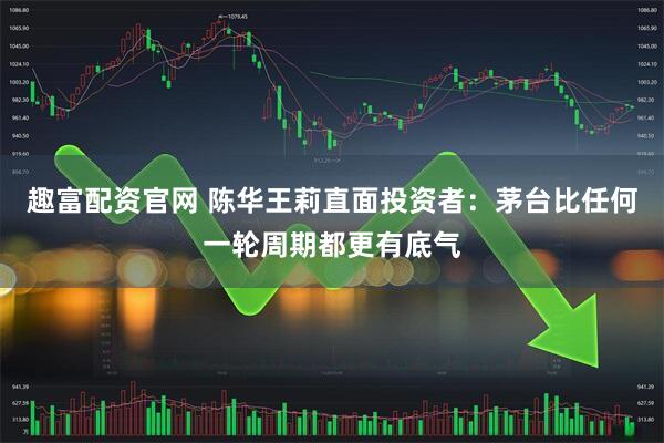 趣富配资官网 陈华王莉直面投资者:茅台比任何一轮周期都更有底气