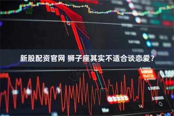新股配资官网 狮子座其实不适合谈恋爱？