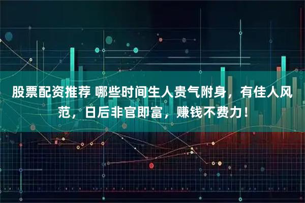 股票配资推荐 哪些时间生人贵气附身，有佳人风范，日后非官即富，赚钱不费力！