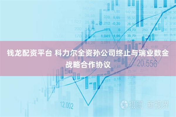 钱龙配资平台 科力尔全资孙公司终止与瑞业数金战略合作协议