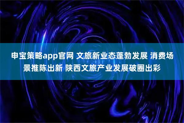 申宝策略app官网 文旅新业态蓬勃发展 消费场景推陈出新 陕西文旅产业发展破圈出彩