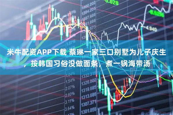 米牛配资APP下载 蔡琳一家三口别墅为儿子庆生，按韩国习俗没做面条，煮一锅海带汤