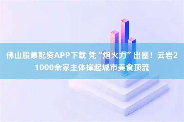 佛山股票配资APP下载 凭“烟火力”出圈！云岩21000余家主体撑起城市美食顶流