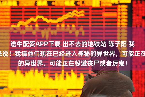 途牛配资APP下载 出不去的地铁站 陈子阳 我看过的论坛体多我来说！我猜他们现在已经进入神秘的异世界，可能正在躲避丧尸或者厉鬼！