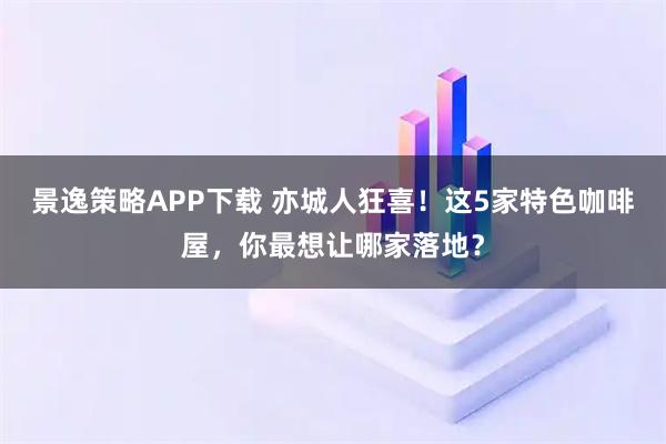 景逸策略APP下载 亦城人狂喜！这5家特色咖啡屋，你最想让哪家落地？