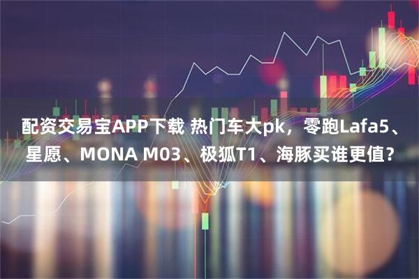 配资交易宝APP下载 热门车大pk，零跑Lafa5、星愿、MONA M03、极狐T1、海豚买谁更值？