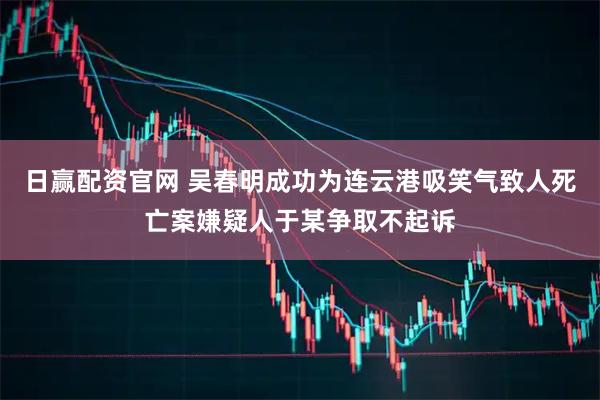 日赢配资官网 吴春明成功为连云港吸笑气致人死亡案嫌疑人于某争取不起诉
