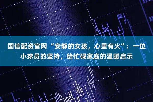 国信配资官网 “安静的女孩，心里有火”：一位小球员的坚持，给忙碌家庭的温暖启示