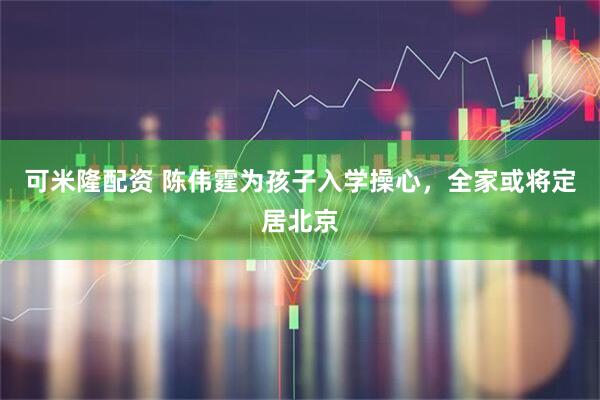 可米隆配资 陈伟霆为孩子入学操心，全家或将定居北京
